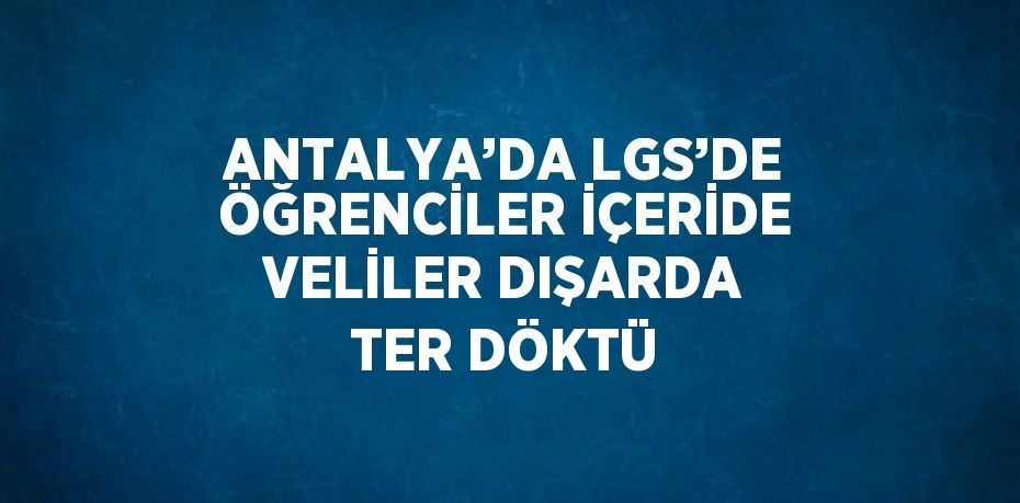 ANTALYA’DA LGS’DE ÖĞRENCİLER İÇERİDE VELİLER DIŞARDA TER DÖKTÜ