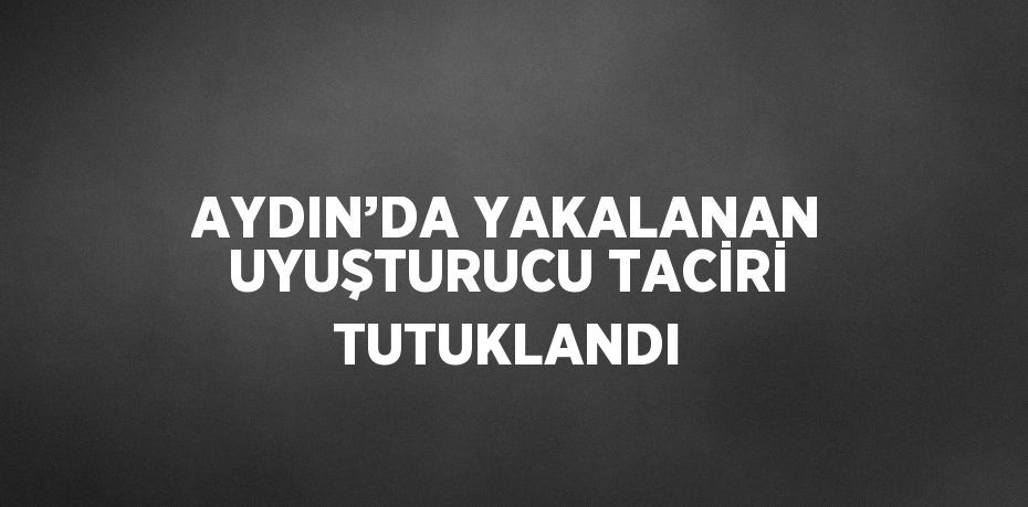 AYDIN’DA YAKALANAN UYUŞTURUCU TACİRİ TUTUKLANDI