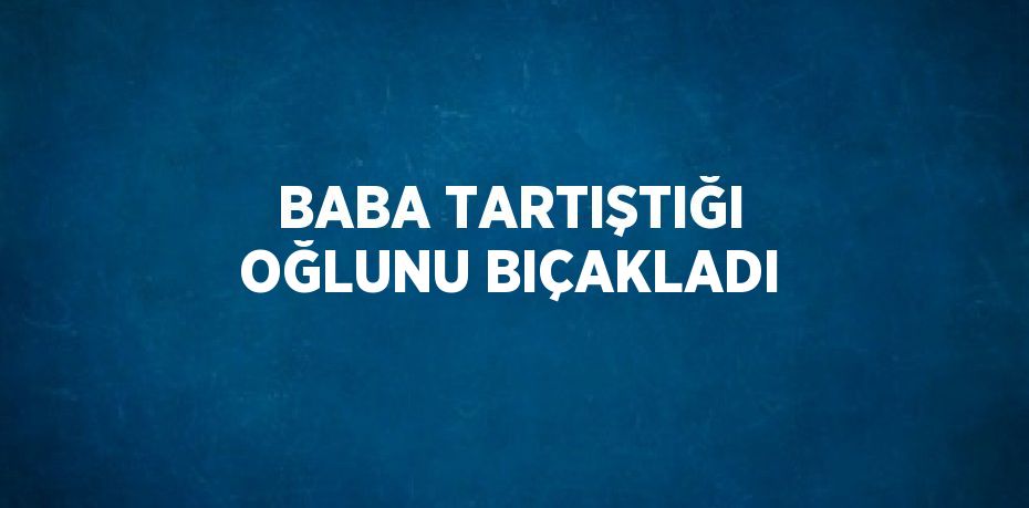 BABA TARTIŞTIĞI OĞLUNU BIÇAKLADI