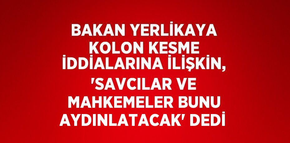 BAKAN YERLİKAYA KOLON KESME İDDİALARINA İLİŞKİN, 'SAVCILAR VE MAHKEMELER BUNU AYDINLATACAK' DEDİ