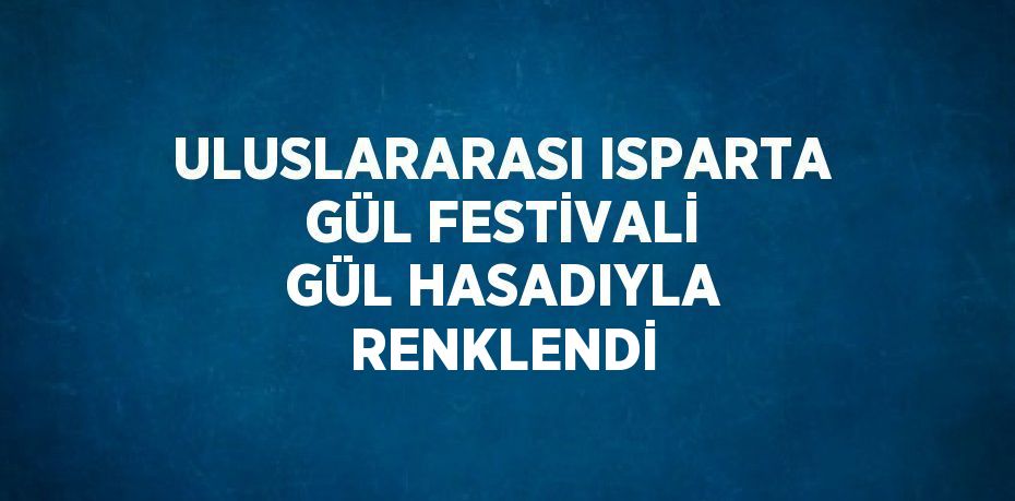 ULUSLARARASI ISPARTA GÜL FESTİVALİ GÜL HASADIYLA RENKLENDİ