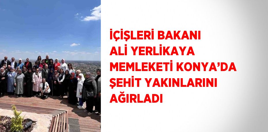 İÇİŞLERİ BAKANI ALİ YERLİKAYA MEMLEKETİ KONYA’DA ŞEHİT YAKINLARINI AĞIRLADI