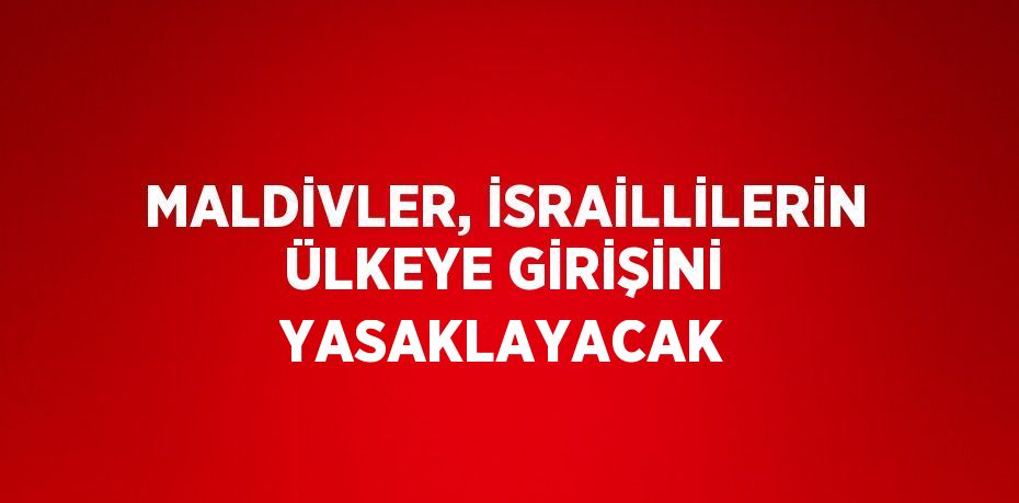 MALDİVLER, İSRAİLLİLERİN ÜLKEYE GİRİŞİNİ YASAKLAYACAK