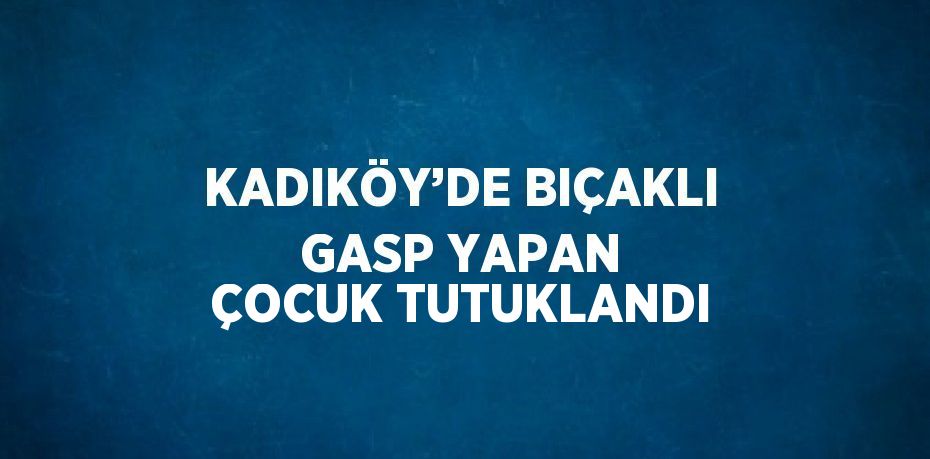 KADIKÖY’DE BIÇAKLI GASP YAPAN ÇOCUK TUTUKLANDI