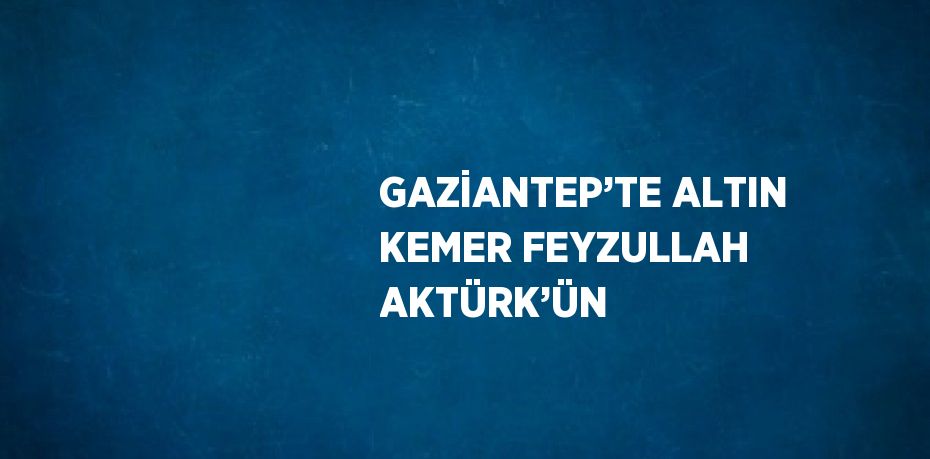 GAZİANTEP’TE ALTIN KEMER FEYZULLAH AKTÜRK’ÜN