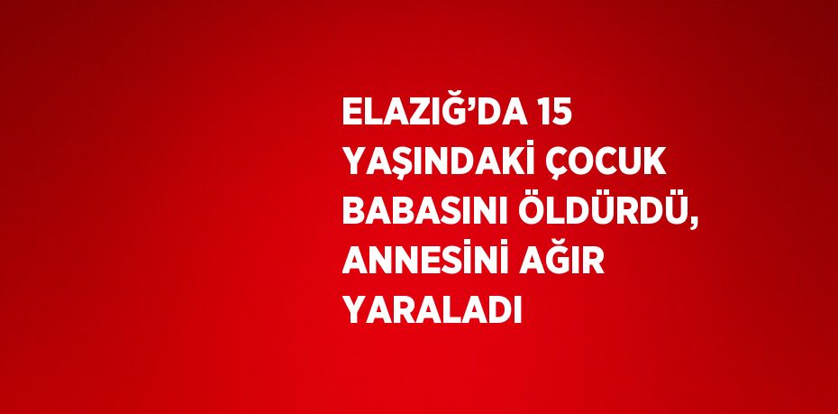 ELAZIĞ’DA 15 YAŞINDAKİ ÇOCUK BABASINI ÖLDÜRDÜ, ANNESİNİ AĞIR YARALADI