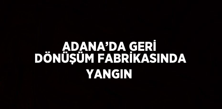 ADANA’DA GERİ DÖNÜŞÜM FABRİKASINDA YANGIN