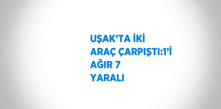 UŞAK’TA İKİ ARAÇ ÇARPIŞTI:1’İ AĞIR 7 YARALI