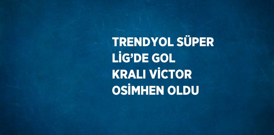 TRENDYOL SÜPER LİG’DE GOL KRALI VİCTOR OSİMHEN OLDU