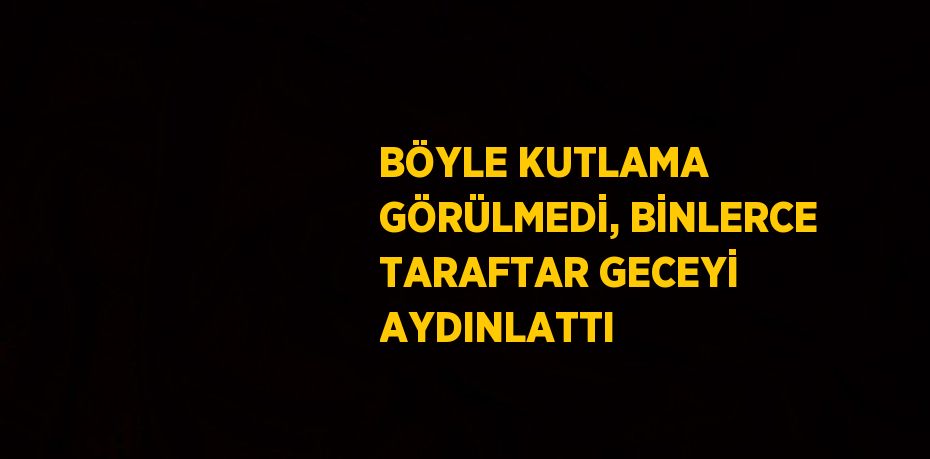 BÖYLE KUTLAMA GÖRÜLMEDİ, BİNLERCE TARAFTAR GECEYİ AYDINLATTI