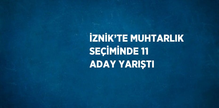 İZNİK’TE MUHTARLIK SEÇİMİNDE 11 ADAY YARIŞTI