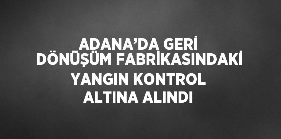ADANA’DA GERİ DÖNÜŞÜM FABRİKASINDAKİ YANGIN KONTROL ALTINA ALINDI