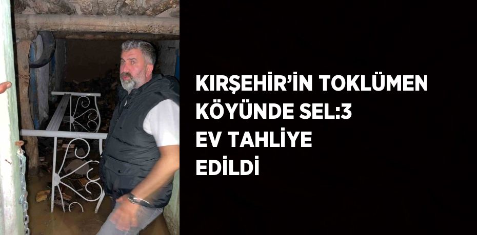 KIRŞEHİR’İN TOKLÜMEN KÖYÜNDE SEL:3 EV TAHLİYE EDİLDİ