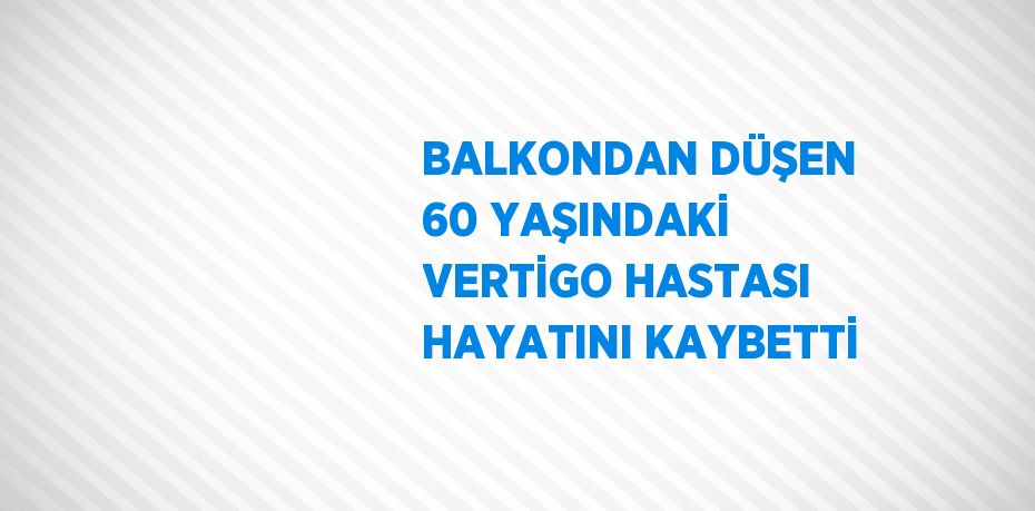 BALKONDAN DÜŞEN 60 YAŞINDAKİ VERTİGO HASTASI HAYATINI KAYBETTİ