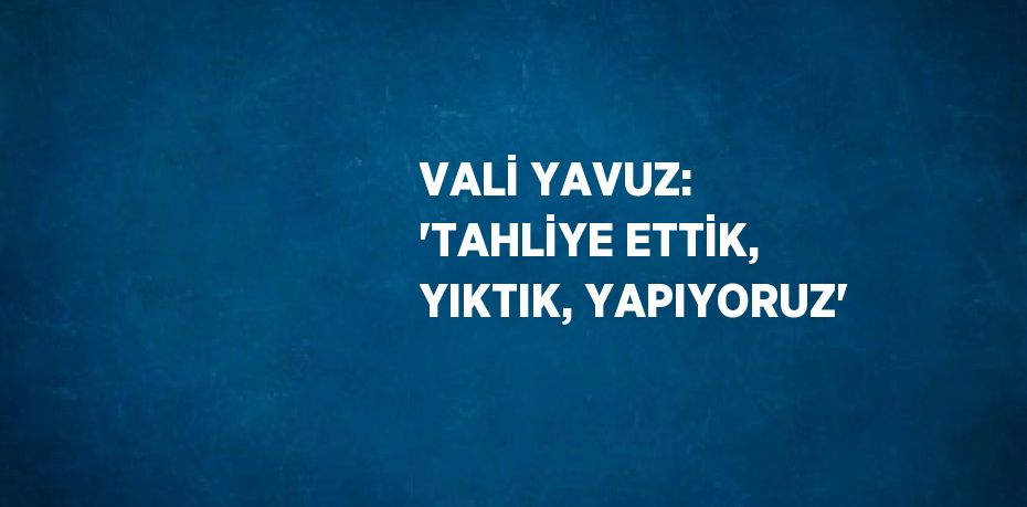 VALİ YAVUZ: 'TAHLİYE ETTİK, YIKTIK, YAPIYORUZ'