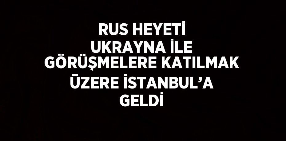 RUS HEYETİ UKRAYNA İLE GÖRÜŞMELERE KATILMAK ÜZERE İSTANBUL’A GELDİ