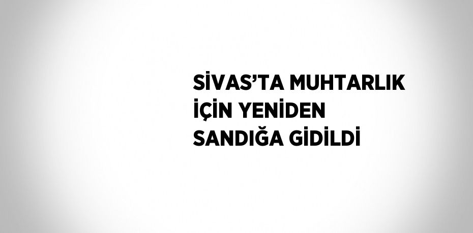 SİVAS’TA MUHTARLIK İÇİN YENİDEN SANDIĞA GİDİLDİ
