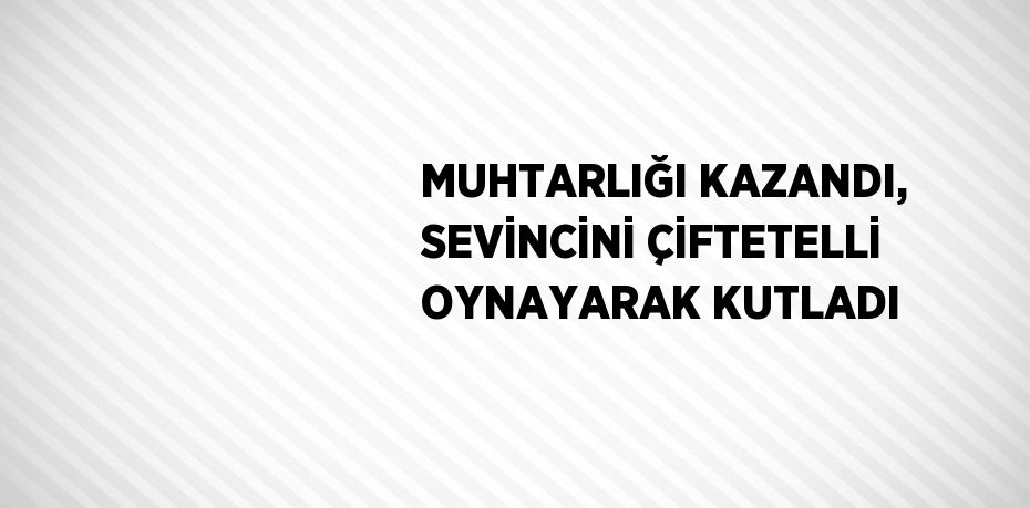 MUHTARLIĞI KAZANDI, SEVİNCİNİ ÇİFTETELLİ OYNAYARAK KUTLADI