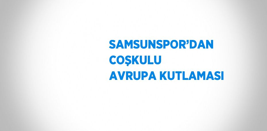 SAMSUNSPOR’DAN COŞKULU AVRUPA KUTLAMASI