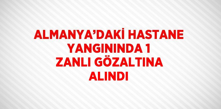 ALMANYA’DAKİ HASTANE YANGININDA 1 ZANLI GÖZALTINA ALINDI