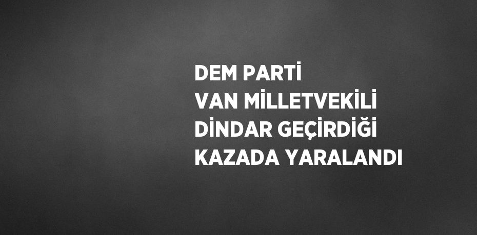 DEM PARTİ VAN MİLLETVEKİLİ DİNDAR GEÇİRDİĞİ KAZADA YARALANDI