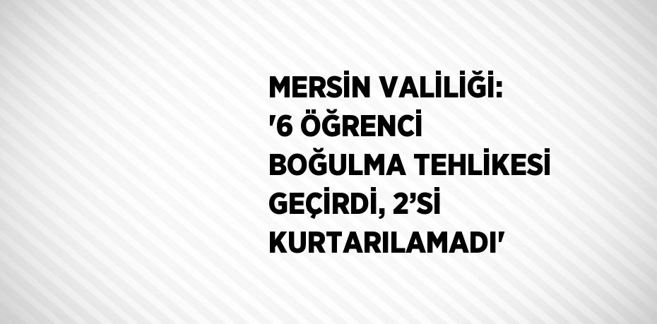 MERSİN VALİLİĞİ: '6 ÖĞRENCİ BOĞULMA TEHLİKESİ GEÇİRDİ, 2’Sİ KURTARILAMADI'