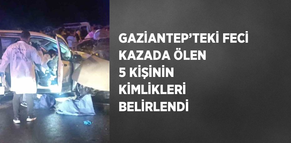 GAZİANTEP’TEKİ FECİ KAZADA ÖLEN 5 KİŞİNİN KİMLİKLERİ BELİRLENDİ