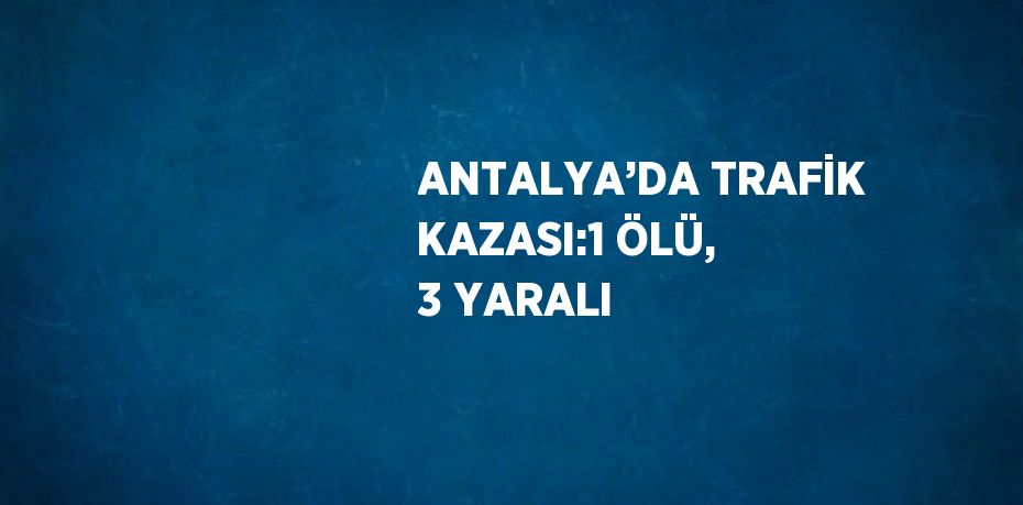 ANTALYA’DA TRAFİK KAZASI:1 ÖLÜ, 3 YARALI
