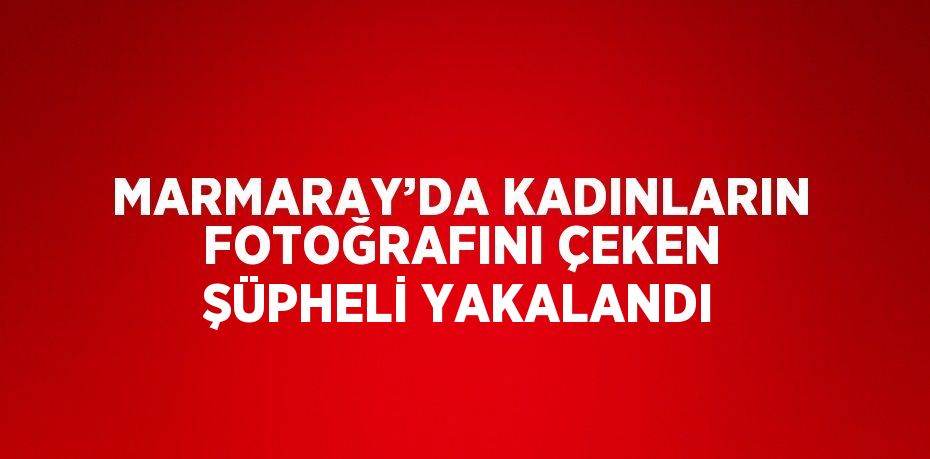 MARMARAY’DA KADINLARIN FOTOĞRAFINI ÇEKEN ŞÜPHELİ YAKALANDI