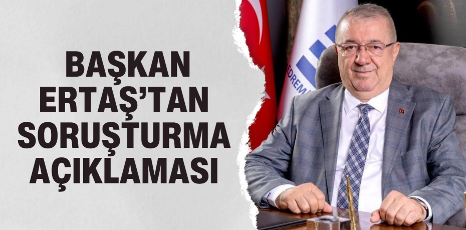 BAŞKAN ERTAŞ’TAN SORUŞTURMA AÇIKLAMASI