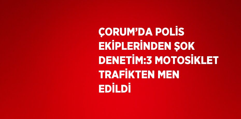 ÇORUM’DA POLİS EKİPLERİNDEN ŞOK DENETİM:3 MOTOSİKLET TRAFİKTEN MEN EDİLDİ