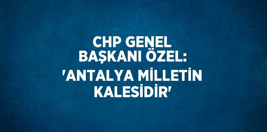 CHP GENEL BAŞKANI ÖZEL: 'ANTALYA MİLLETİN KALESİDİR'