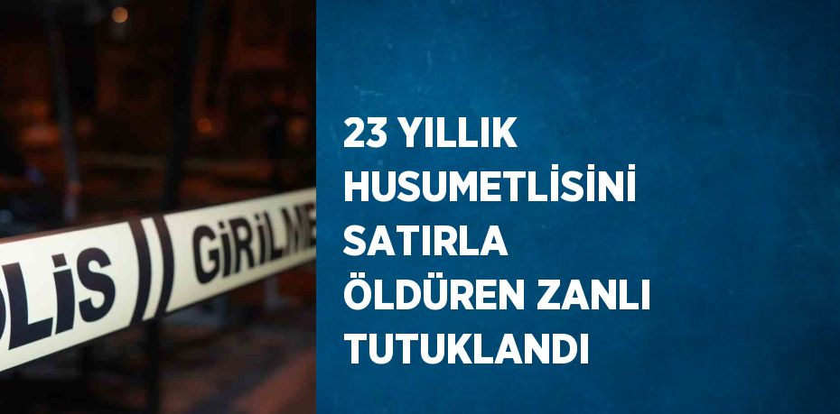 23 YILLIK HUSUMETLİSİNİ SATIRLA ÖLDÜREN ZANLI TUTUKLANDI