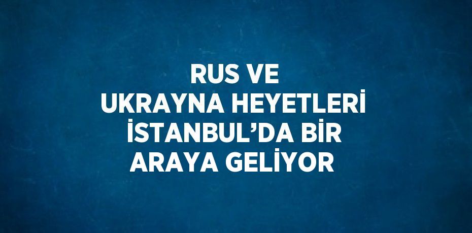 RUS VE UKRAYNA HEYETLERİ İSTANBUL’DA BİR ARAYA GELİYOR