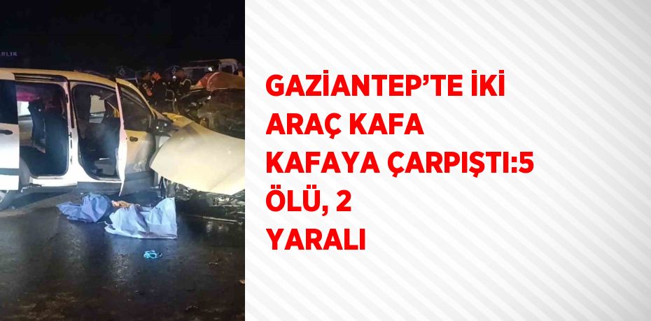 GAZİANTEP’TE İKİ ARAÇ KAFA KAFAYA ÇARPIŞTI:5 ÖLÜ, 2 YARALI