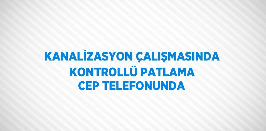 KANALİZASYON ÇALIŞMASINDA KONTROLLÜ PATLAMA CEP TELEFONUNDA