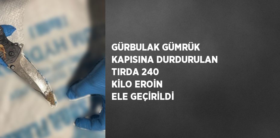 GÜRBULAK GÜMRÜK KAPISINA DURDURULAN TIRDA 240 KİLO EROİN ELE GEÇİRİLDİ