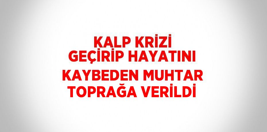 KALP KRİZİ GEÇİRİP HAYATINI KAYBEDEN MUHTAR TOPRAĞA VERİLDİ