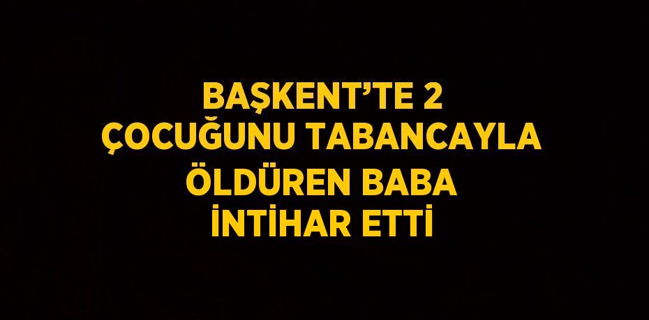 BAŞKENT’TE 2 ÇOCUĞUNU TABANCAYLA ÖLDÜREN BABA İNTİHAR ETTİ