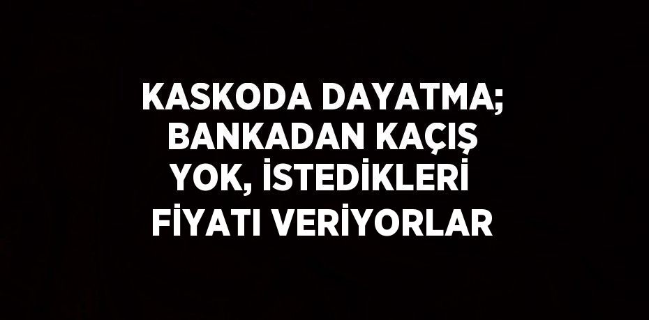 KASKODA DAYATMA; BANKADAN KAÇIŞ YOK, İSTEDİKLERİ FİYATI VERİYORLAR