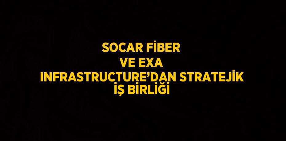 SOCAR FİBER VE EXA INFRASTRUCTURE’DAN STRATEJİK İŞ BİRLİĞİ