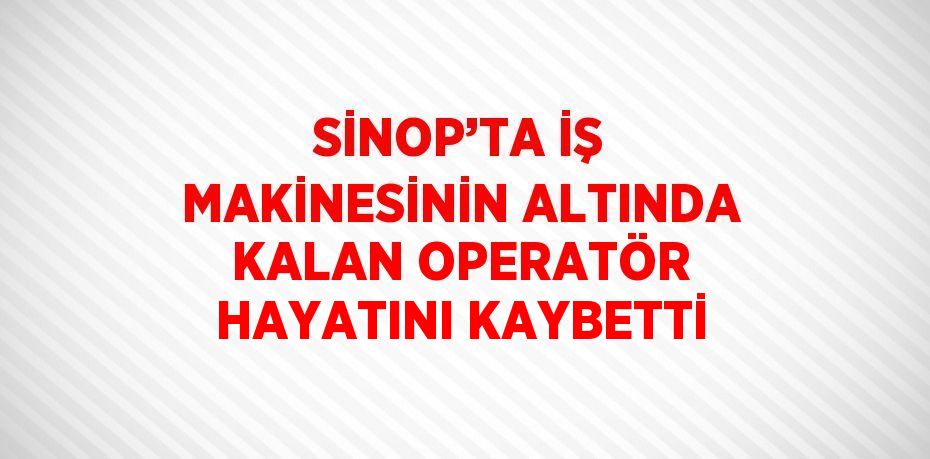 SİNOP’TA İŞ MAKİNESİNİN ALTINDA KALAN OPERATÖR HAYATINI KAYBETTİ