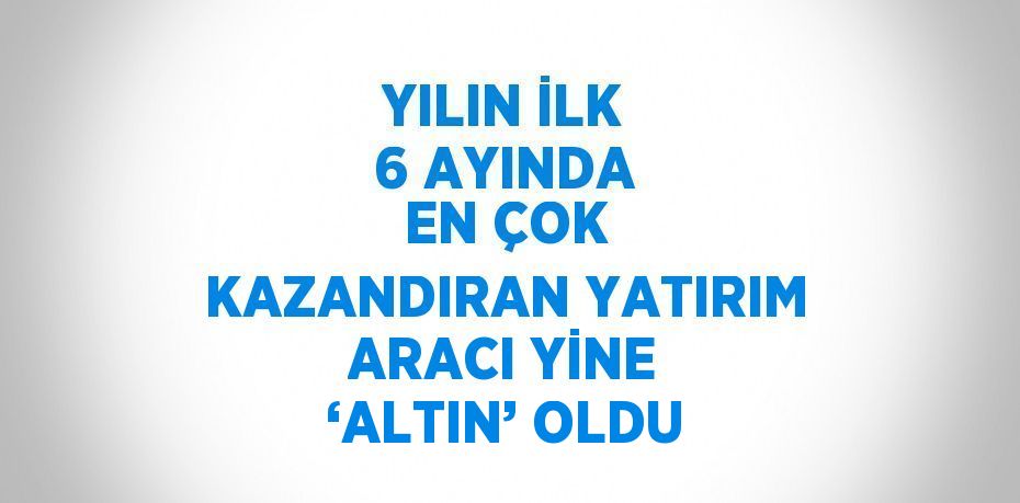 YILIN İLK 6 AYINDA EN ÇOK KAZANDIRAN YATIRIM ARACI YİNE ‘ALTIN’ OLDU