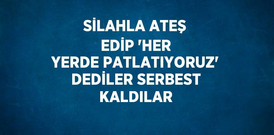 SİLAHLA ATEŞ EDİP 'HER YERDE PATLATIYORUZ' DEDİLER SERBEST KALDILAR