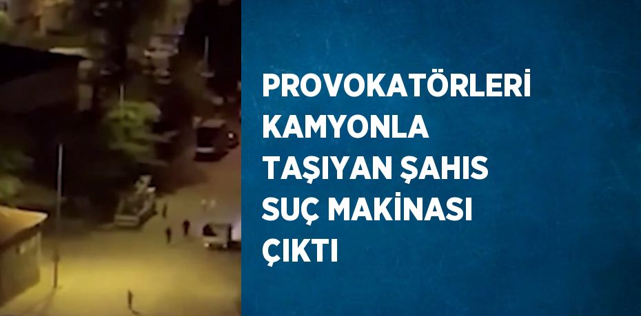 PROVOKATÖRLERİ KAMYONLA TAŞIYAN ŞAHIS SUÇ MAKİNASI ÇIKTI