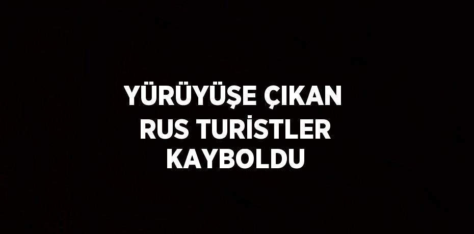 YÜRÜYÜŞE ÇIKAN RUS TURİSTLER KAYBOLDU