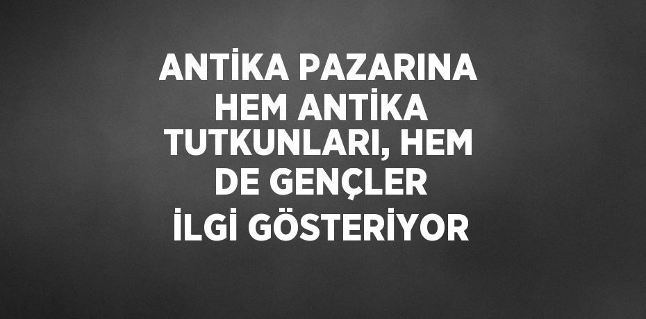 ANTİKA PAZARINA HEM ANTİKA TUTKUNLARI, HEM DE GENÇLER İLGİ GÖSTERİYOR