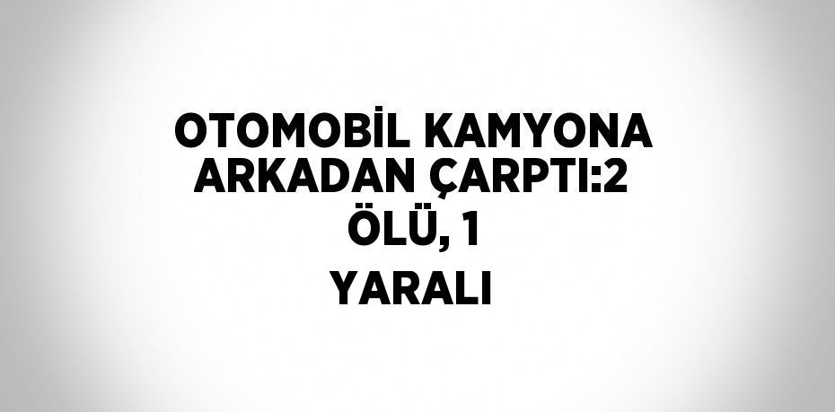 OTOMOBİL KAMYONA ARKADAN ÇARPTI:2 ÖLÜ, 1 YARALI