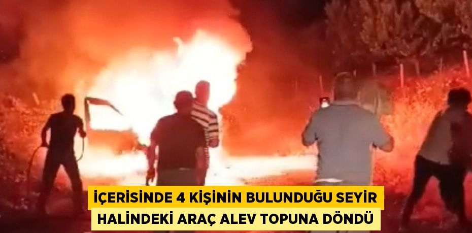 İÇERİSİNDE 4 KİŞİNİN BULUNDUĞU SEYİR HALİNDEKİ ARAÇ ALEV TOPUNA DÖNDÜ