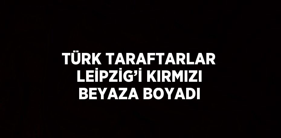 TÜRK TARAFTARLAR LEİPZİG’İ KIRMIZI BEYAZA BOYADI